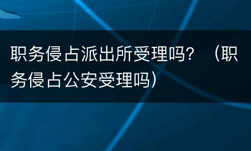 职务侵占派出所受理吗？（职务侵占公安受理吗）