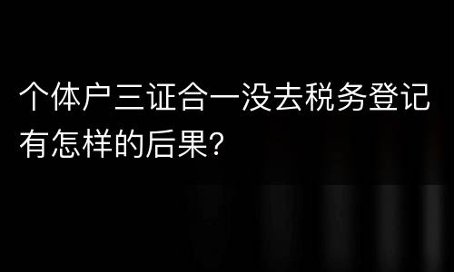 个体户三证合一没去税务登记有怎样的后果？