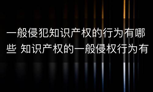 一般侵犯知识产权的行为有哪些 知识产权的一般侵权行为有哪些