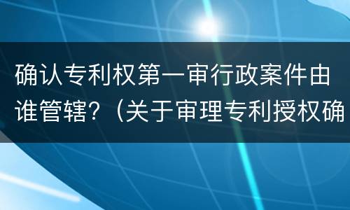 确认专利权第一审行政案件由谁管辖?（关于审理专利授权确权行政案件若干问题的规定）