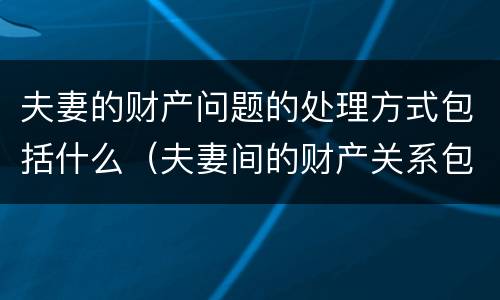 夫妻的财产问题的处理方式包括什么（夫妻间的财产关系包括）