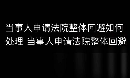 当事人申请法院整体回避如何处理 当事人申请法院整体回避如何处理问题