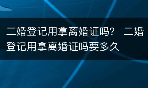 二婚登记用拿离婚证吗？ 二婚登记用拿离婚证吗要多久