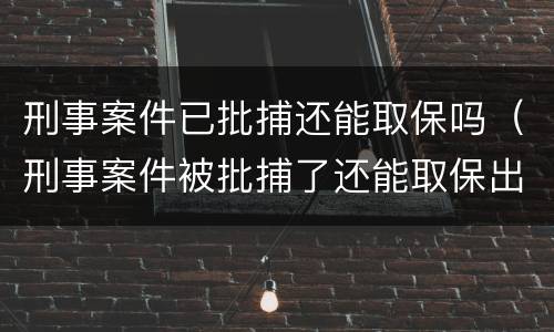 刑事案件已批捕还能取保吗（刑事案件被批捕了还能取保出来么）