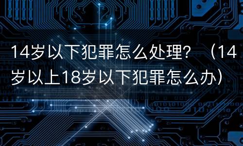 14岁以下犯罪怎么处理？（14岁以上18岁以下犯罪怎么办）