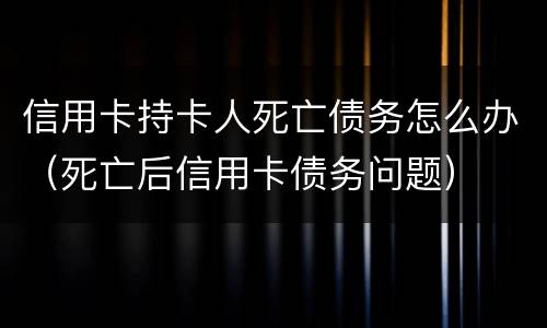 信用卡持卡人死亡债务怎么办（死亡后信用卡债务问题）