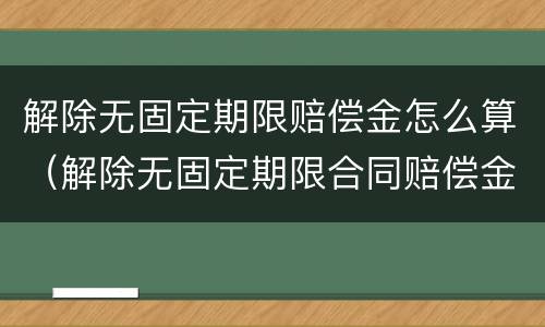 解除无固定期限赔偿金怎么算（解除无固定期限合同赔偿金怎么算）