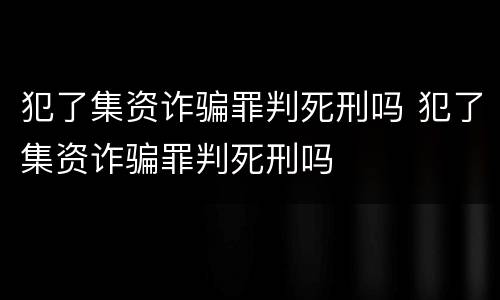 犯了集资诈骗罪判死刑吗 犯了集资诈骗罪判死刑吗