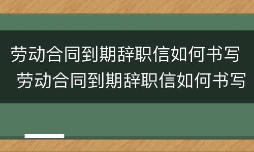 劳动合同到期辞职信如何书写 劳动合同到期辞职信如何书写模板
