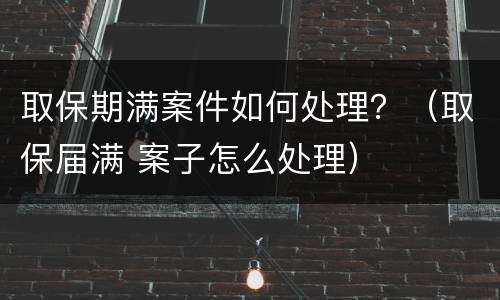 取保期满案件如何处理？（取保届满 案子怎么处理）