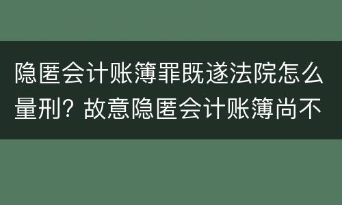 隐匿会计账簿罪既遂法院怎么量刑? 故意隐匿会计账簿尚不构成犯罪的