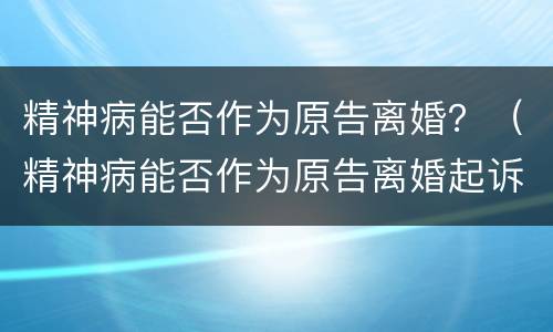 精神病能否作为原告离婚？（精神病能否作为原告离婚起诉）