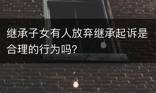 继承子女有人放弃继承起诉是合理的行为吗？