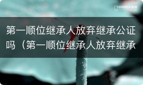 第一顺位继承人放弃继承公证吗（第一顺位继承人放弃继承权能否公证至第二顺位继承）