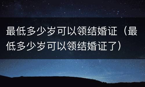 最低多少岁可以领结婚证（最低多少岁可以领结婚证了）