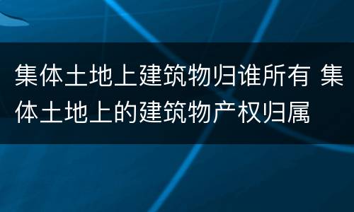 集体土地上建筑物归谁所有 集体土地上的建筑物产权归属