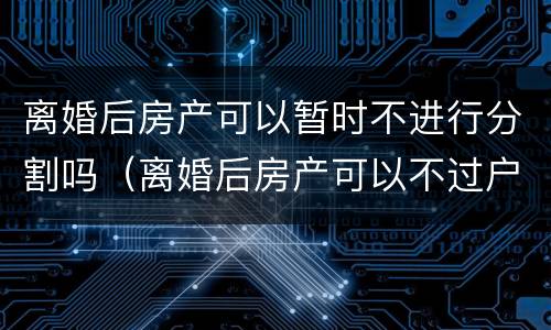 离婚后房产可以暂时不进行分割吗（离婚后房产可以不过户吗）