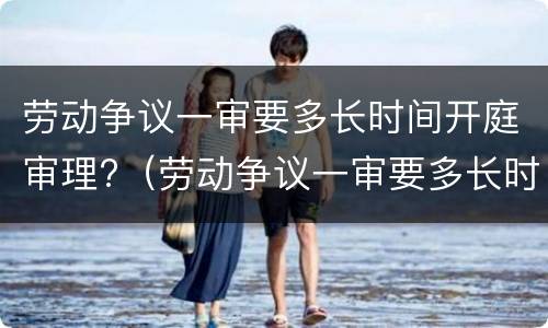 劳动争议一审要多长时间开庭审理?（劳动争议一审要多长时间开庭审理呢）