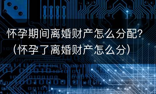怀孕期间离婚财产怎么分配？（怀孕了离婚财产怎么分）