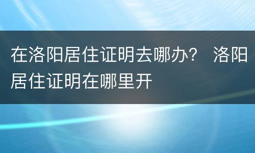在洛阳居住证明去哪办？ 洛阳居住证明在哪里开