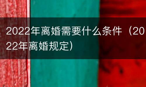 2022年离婚需要什么条件（2022年离婚规定）