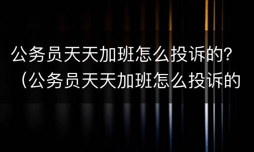 公务员天天加班怎么投诉的？（公务员天天加班怎么投诉的有效）