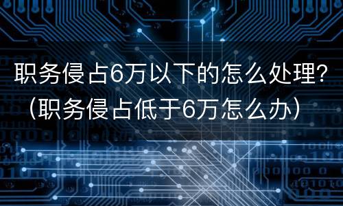 职务侵占6万以下的怎么处理？（职务侵占低于6万怎么办）