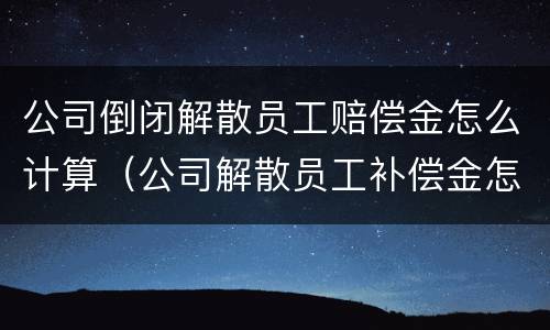 公司倒闭解散员工赔偿金怎么计算（公司解散员工补偿金怎么算）