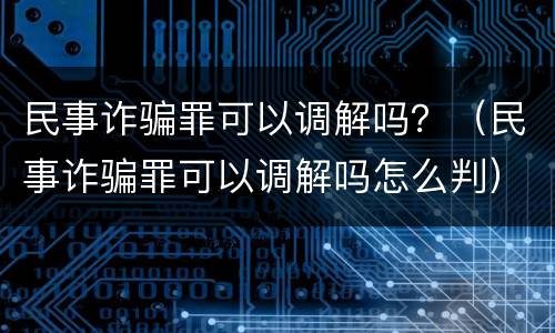 民事诈骗罪可以调解吗？（民事诈骗罪可以调解吗怎么判）