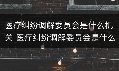 医疗纠纷调解委员会是什么机关 医疗纠纷调解委员会是什么机关单位