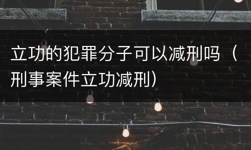 立功的犯罪分子可以减刑吗（刑事案件立功减刑）