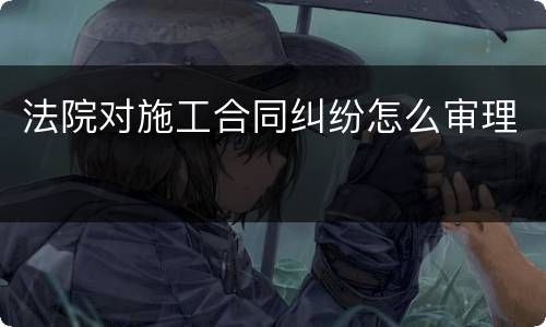 法院对施工合同纠纷怎么审理