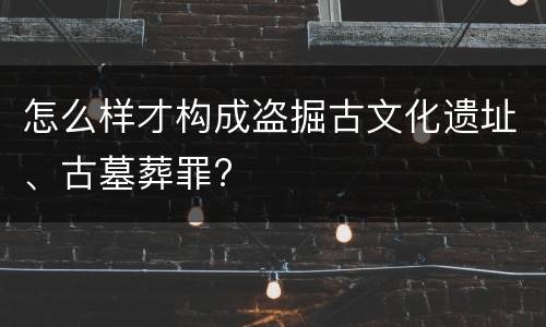 怎么样才构成盗掘古文化遗址、古墓葬罪?