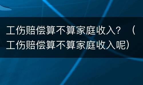 工伤赔偿算不算家庭收入？（工伤赔偿算不算家庭收入呢）