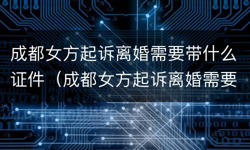 成都女方起诉离婚需要带什么证件（成都女方起诉离婚需要带什么证件去）