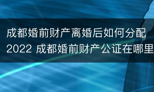 成都婚前财产离婚后如何分配2022 成都婚前财产公证在哪里办