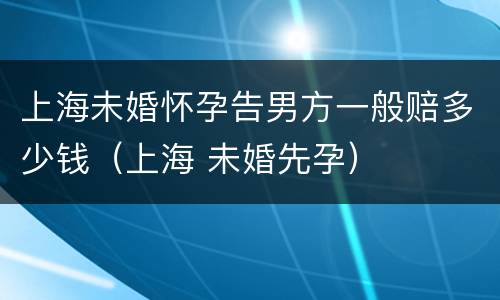 上海未婚怀孕告男方一般赔多少钱（上海 未婚先孕）