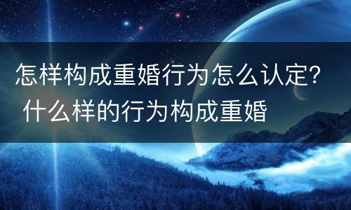 怎样构成重婚行为怎么认定？ 什么样的行为构成重婚