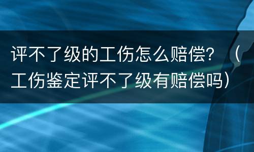 评不了级的工伤怎么赔偿？（工伤鉴定评不了级有赔偿吗）