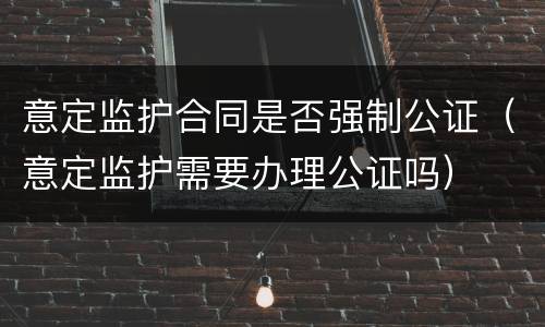 意定监护合同是否强制公证（意定监护需要办理公证吗）