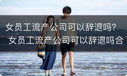 女员工流产公司可以辞退吗？ 女员工流产公司可以辞退吗合法吗