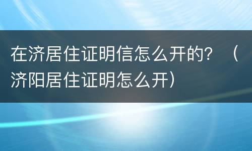 在济居住证明信怎么开的？（济阳居住证明怎么开）
