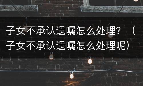 子女不承认遗嘱怎么处理？（子女不承认遗嘱怎么处理呢）