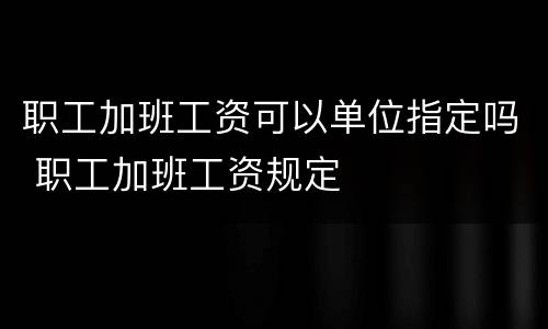 职工加班工资可以单位指定吗 职工加班工资规定