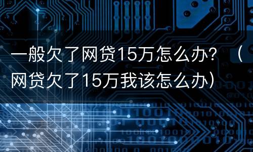 一般欠了网贷15万怎么办？（网贷欠了15万我该怎么办）