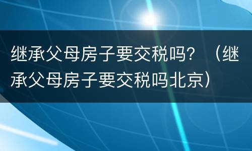 继承父母房子要交税吗？（继承父母房子要交税吗北京）
