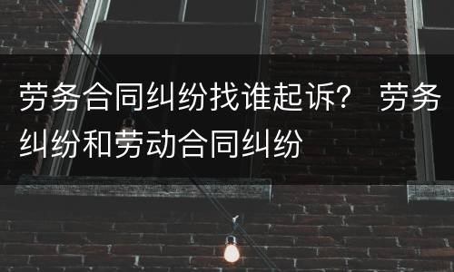 劳务合同纠纷找谁起诉？ 劳务纠纷和劳动合同纠纷