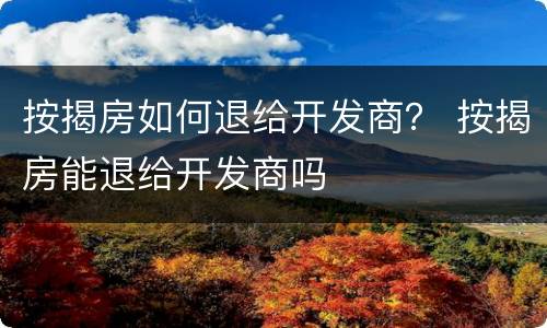 按揭房如何退给开发商？ 按揭房能退给开发商吗