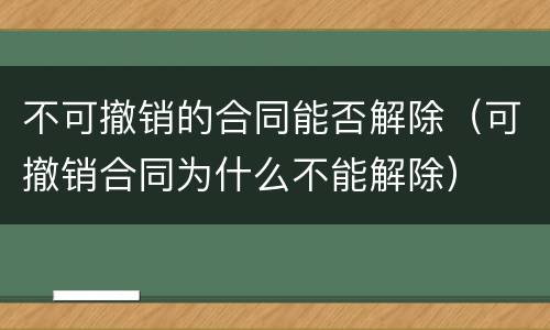 不可撤销的合同能否解除（可撤销合同为什么不能解除）