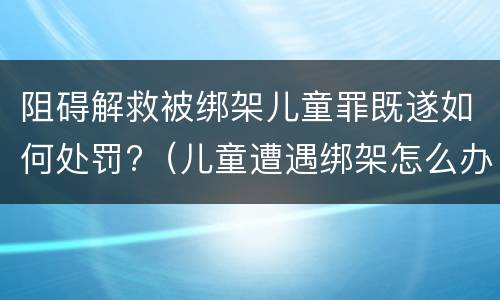 阻碍解救被绑架儿童罪既遂如何处罚?（儿童遭遇绑架怎么办）